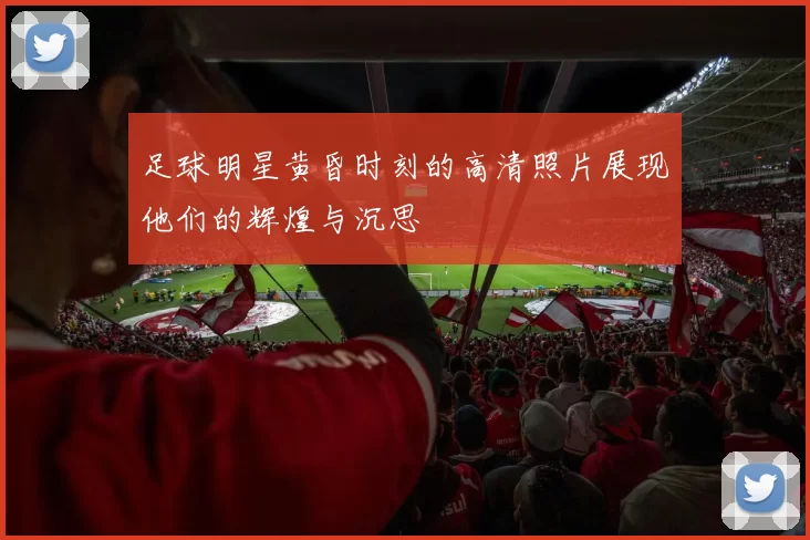 足球明星黄昏时刻的高清照片展现他们的辉煌与沉思