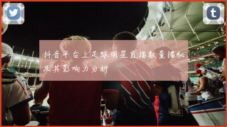 抖音平台上足球明星直播数量揭秘及其影响力分析