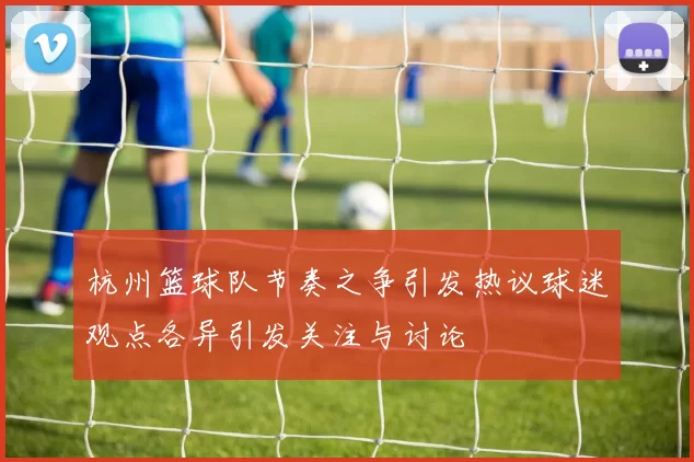 杭州篮球队节奏之争引发热议球迷观点各异引发关注与讨论