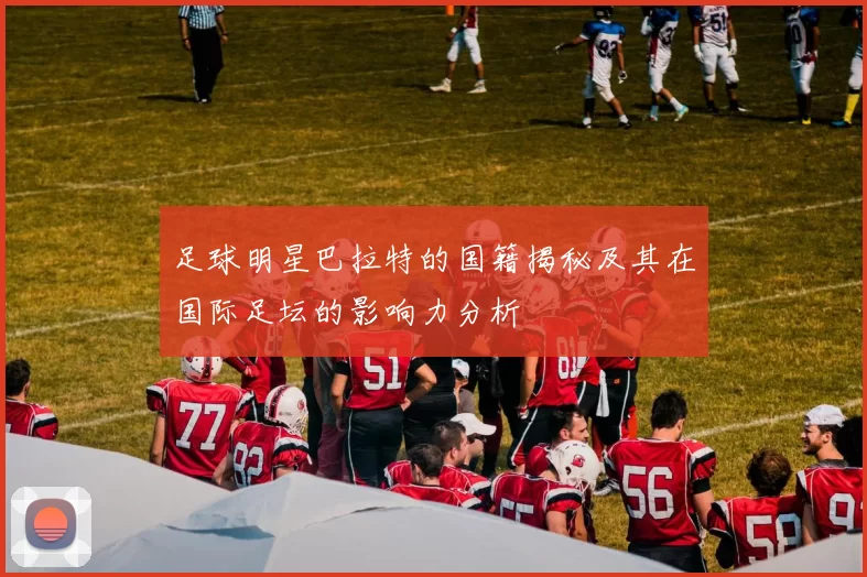 足球明星巴拉特的国籍揭秘及其在国际足坛的影响力分析