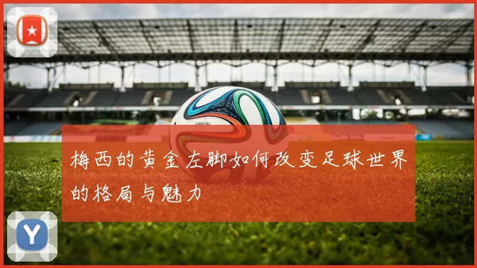 梅西的黄金左脚如何改变足球世界的格局与魅力