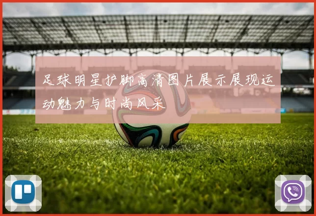 足球明星护脚高清图片展示展现运动魅力与时尚风采