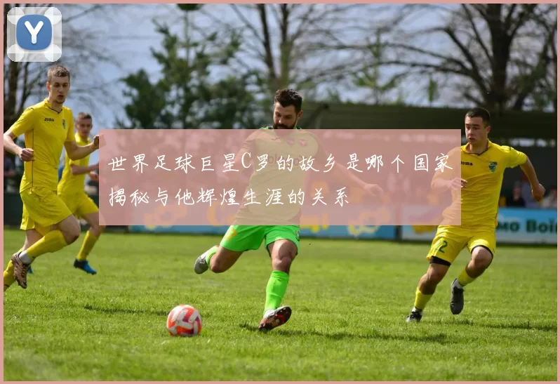 世界足球巨星C罗的故乡是哪个国家揭秘与他辉煌生涯的关系