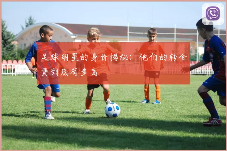 足球明星的身价揭秘：他们的转会费到底有多高