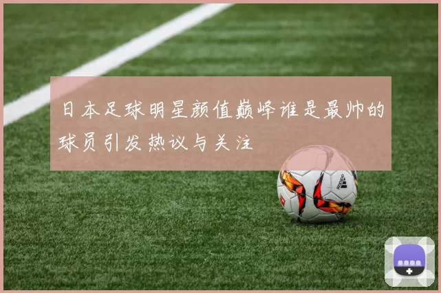 日本足球明星颜值巅峰谁是最帅的球员引发热议与关注