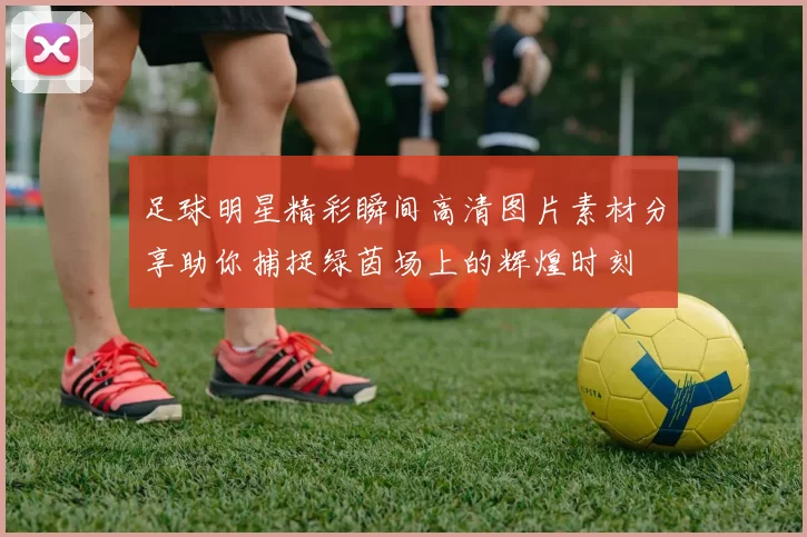 足球明星精彩瞬间高清图片素材分享助你捕捉绿茵场上的辉煌时刻