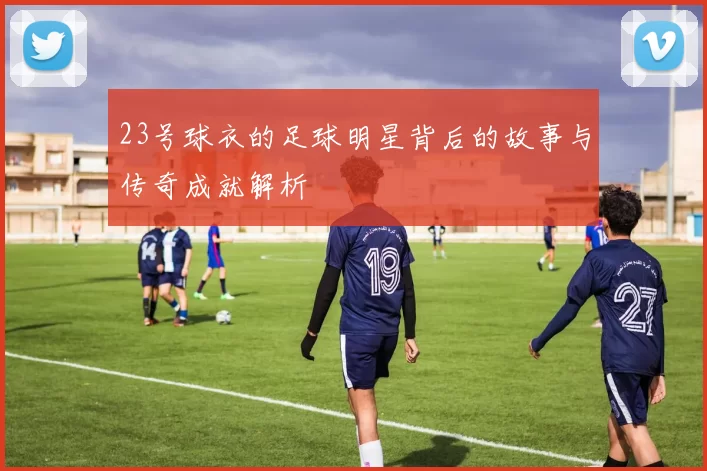 23号球衣的足球明星背后的故事与传奇成就解析