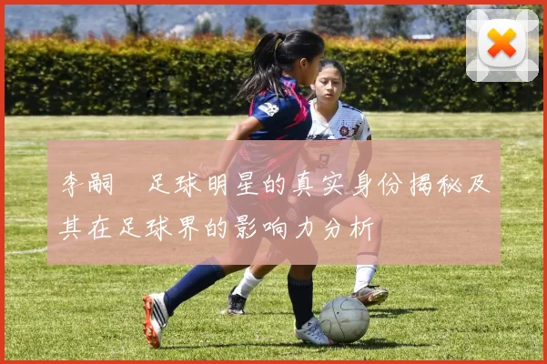 李嗣镕足球明星的真实身份揭秘及其在足球界的影响力分析