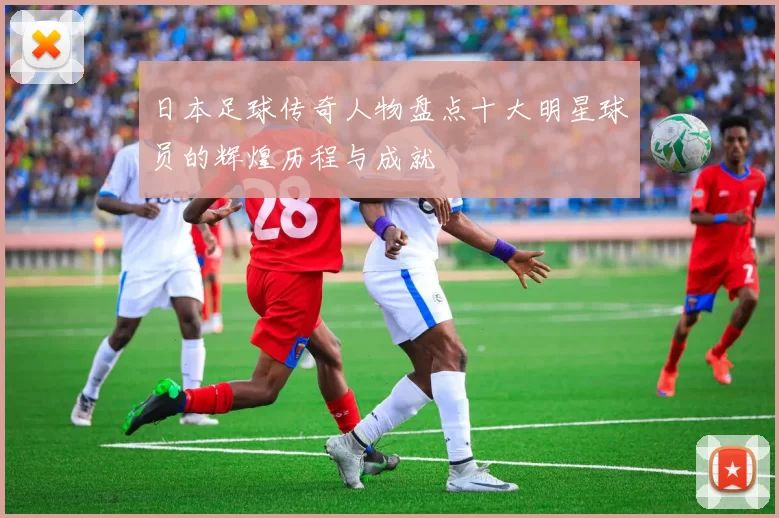 日本足球传奇人物盘点十大明星球员的辉煌历程与成就