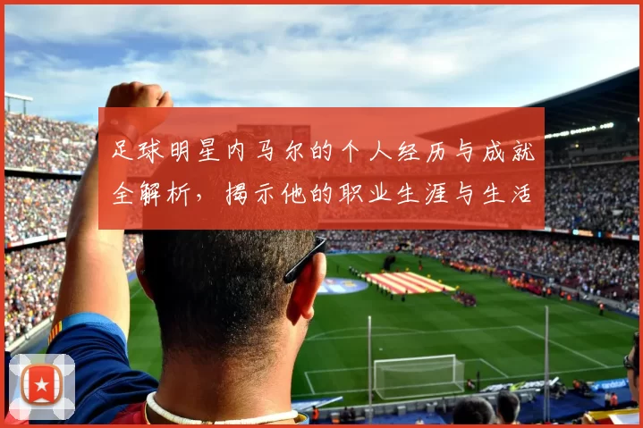 足球明星内马尔的个人经历与成就全解析，揭示他的职业生涯与生活点滴