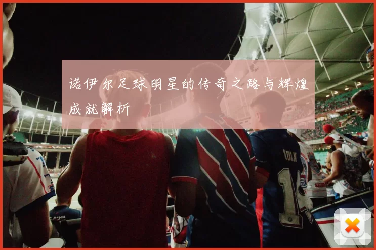 诺伊尔足球明星的传奇之路与辉煌成就解析