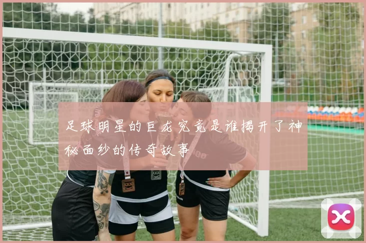足球明星的巨龙究竟是谁揭开了神秘面纱的传奇故事
