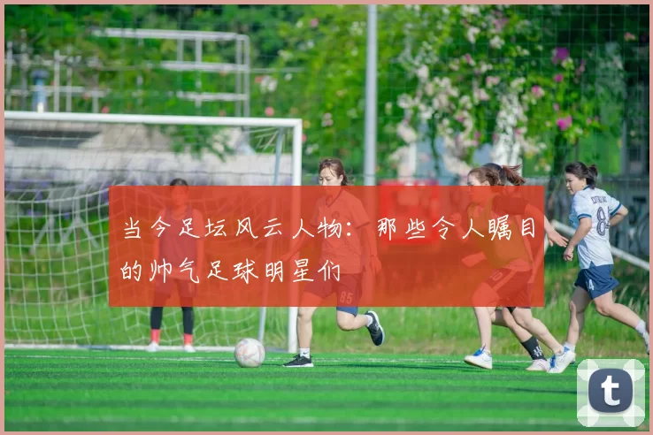 当今足坛风云人物：那些令人瞩目的帅气足球明星们