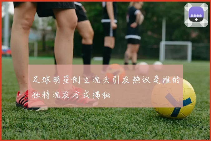 足球明星倒立洗头引发热议是谁的独特洗发方式揭秘
