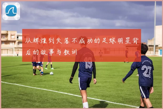从辉煌到失落不成功的足球明星背后的故事与教训