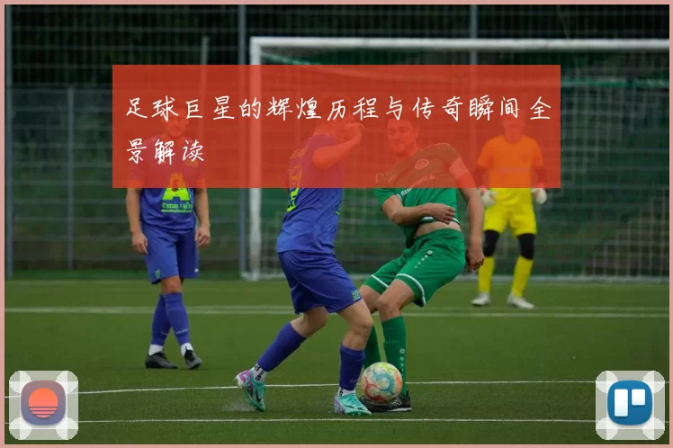 足球巨星的辉煌历程与传奇瞬间全景解读