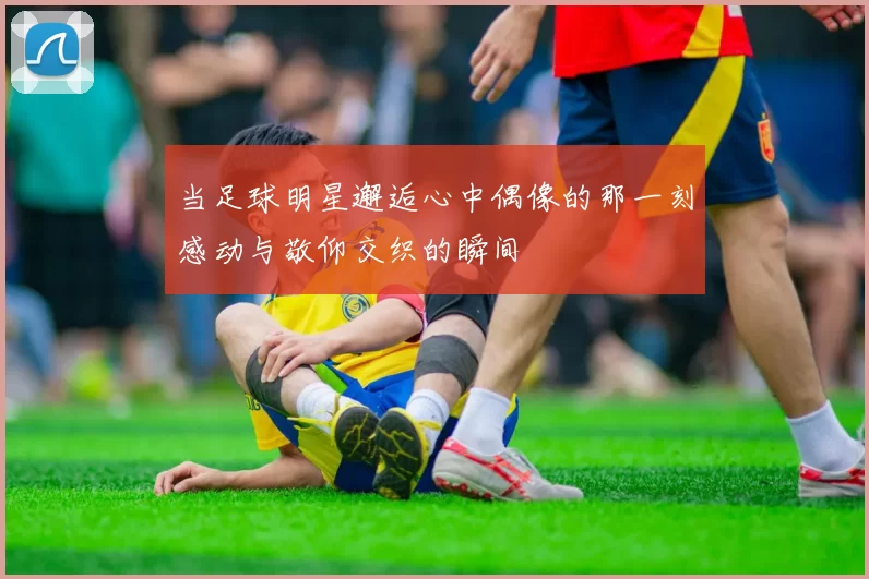 当足球明星邂逅心中偶像的那一刻感动与敬仰交织的瞬间