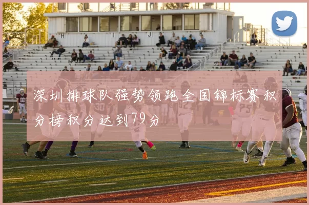 深圳排球队强势领跑全国锦标赛积分榜积分达到79分