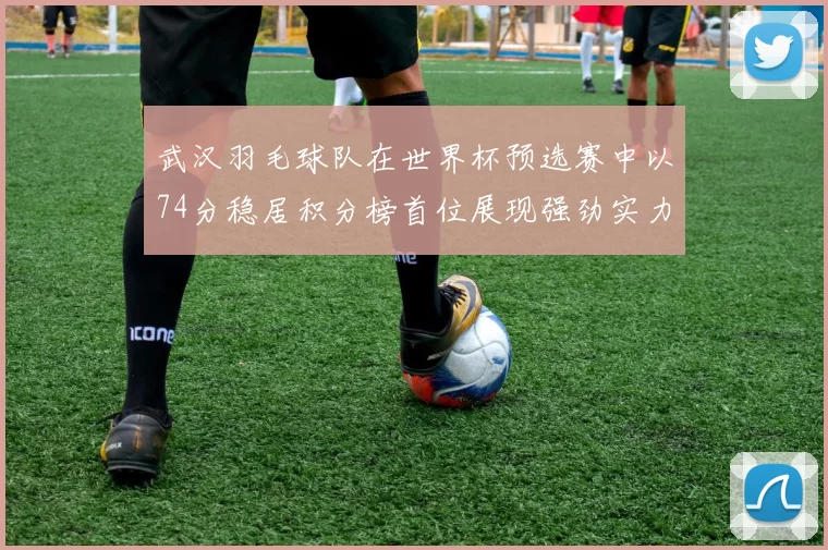 武汉羽毛球队在世界杯预选赛中以74分稳居积分榜首位展现强劲实力