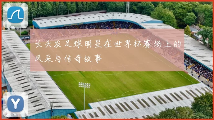 长头发足球明星在世界杯赛场上的风采与传奇故事