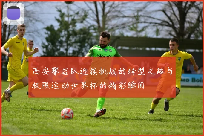 西安攀岩队迎接挑战的转型之路与极限运动世界杯的精彩瞬间