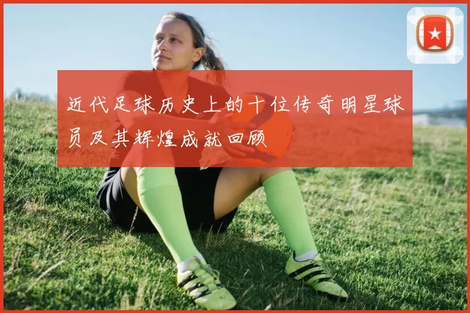 近代足球历史上的十位传奇明星球员及其辉煌成就回顾
