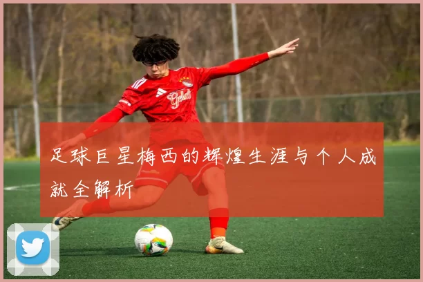 足球巨星梅西的辉煌生涯与个人成就全解析