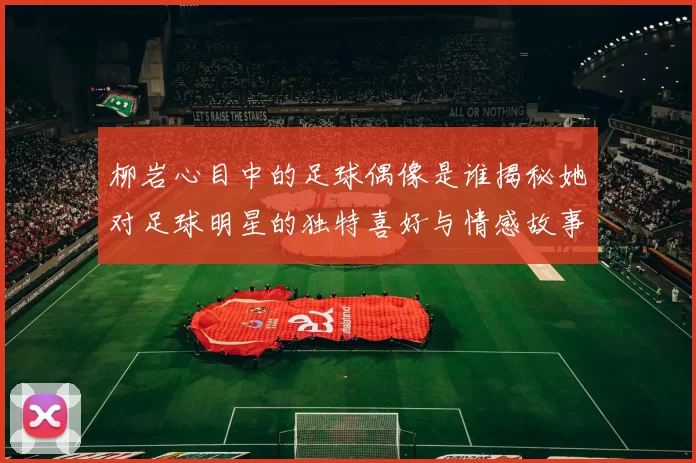 柳岩心目中的足球偶像是谁揭秘她对足球明星的独特喜好与情感故事