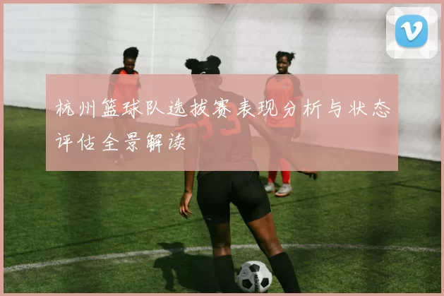 杭州篮球队选拔赛表现分析与状态评估全景解读