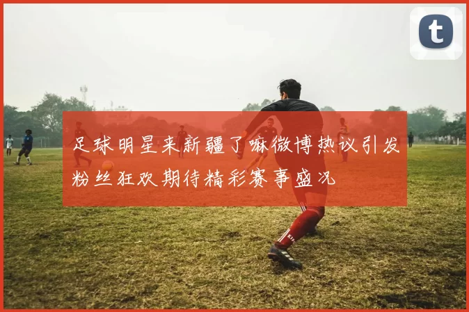 足球明星来新疆了嘛微博热议引发粉丝狂欢期待精彩赛事盛况