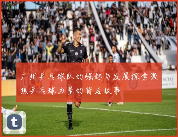 广州乒乓球队的崛起与发展探索聚焦乒乓球力量的背后故事