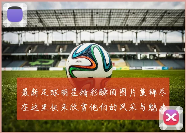 最新足球明星精彩瞬间图片集锦尽在这里快来欣赏他们的风采与魅力