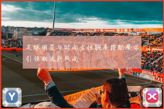 足球明星与时尚女性腕表搭配展示引领潮流新风尚