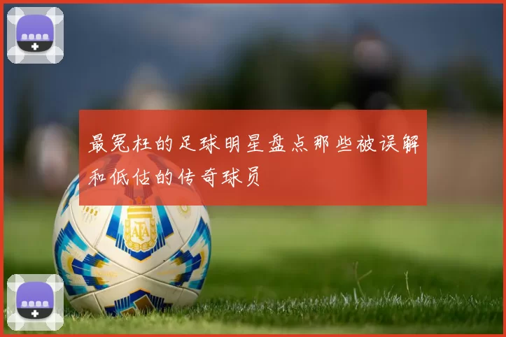最冤枉的足球明星盘点那些被误解和低估的传奇球员