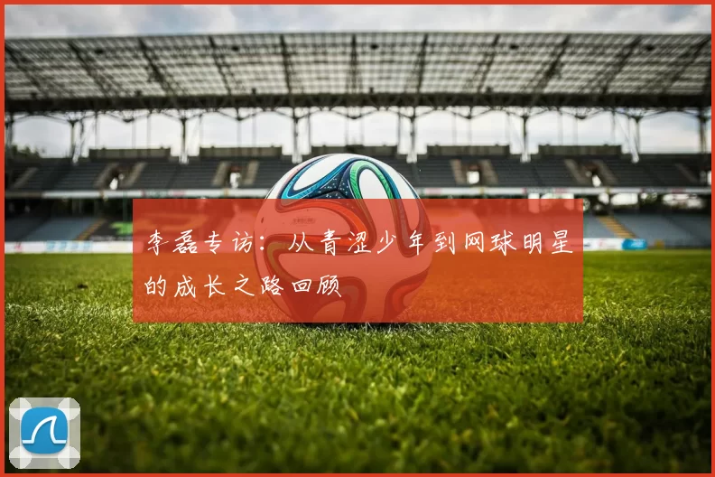 李磊专访：从青涩少年到网球明星的成长之路回顾
