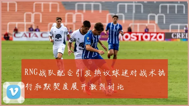 RNG战队配合引发热议球迷对战术执行和默契度展开激烈讨论