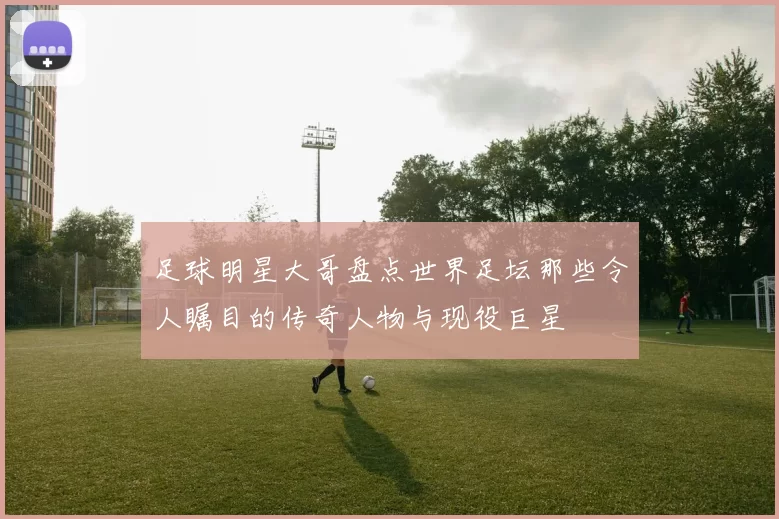 足球明星大哥盘点世界足坛那些令人瞩目的传奇人物与现役巨星