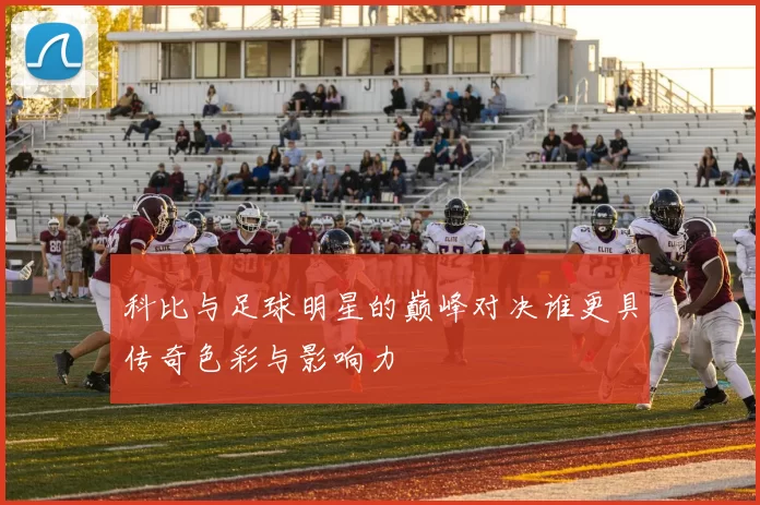 科比与足球明星的巅峰对决谁更具传奇色彩与影响力