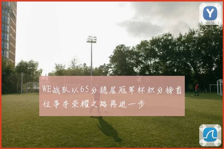 WE战队以65分稳居冠军杯积分榜首位争夺荣耀之路再进一步