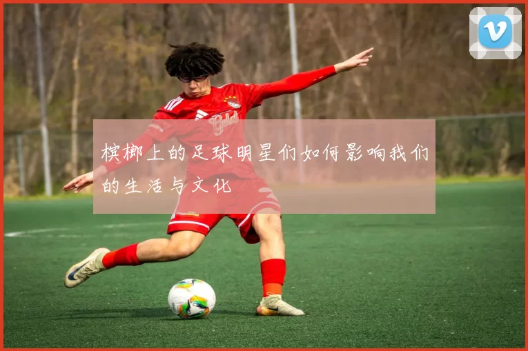 槟榔上的足球明星们如何影响我们的生活与文化