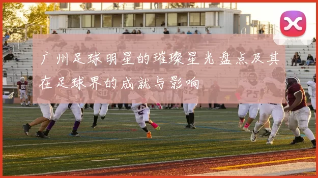 广州足球明星的璀璨星光盘点及其在足球界的成就与影响