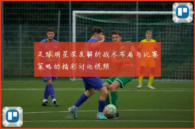 足球明星深度解析战术布局与比赛策略的精彩讨论视频