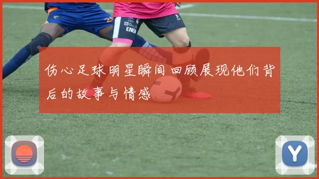 伤心足球明星瞬间回顾展现他们背后的故事与情感