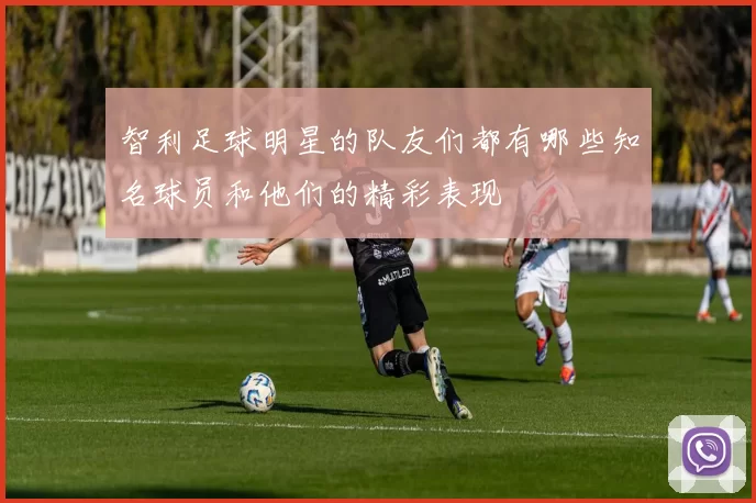 智利足球明星的队友们都有哪些知名球员和他们的精彩表现