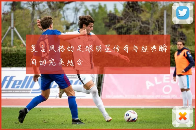 复古风格的足球明星传奇与经典瞬间的完美结合
