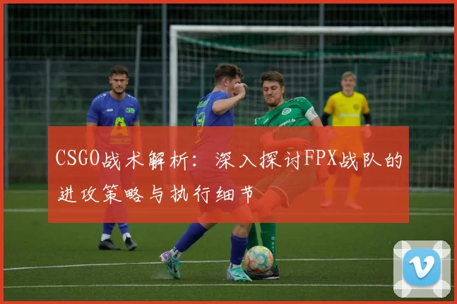 CSGO战术解析：深入探讨FPX战队的进攻策略与执行细节