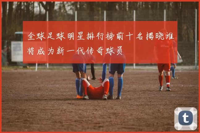 全球足球明星排行榜前十名揭晓谁将成为新一代传奇球员