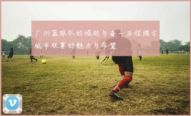 广州篮球队的崛起与奋斗历程揭示城市联赛的魅力与希望