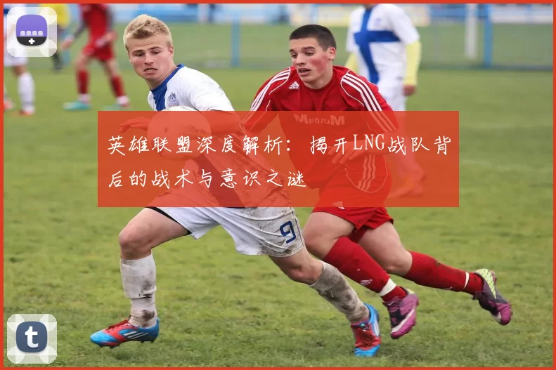 英雄联盟深度解析：揭开LNG战队背后的战术与意识之谜