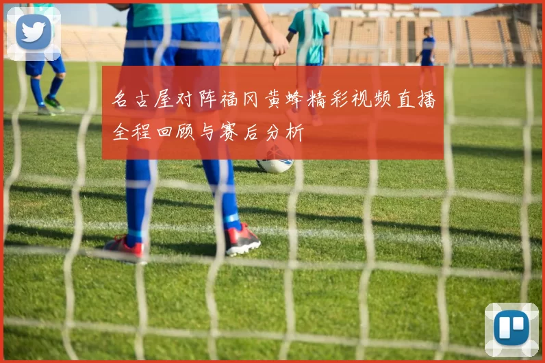名古屋对阵福冈黄蜂精彩视频直播全程回顾与赛后分析